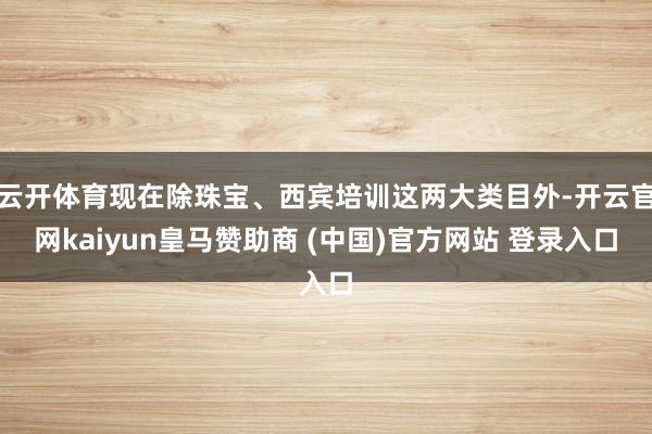 云開體育現(xiàn)在除珠寶、西賓培訓這兩大類目外-開云官網(wǎng)kaiyun皇馬贊助商 (中國)官方網(wǎng)站 登錄入口
