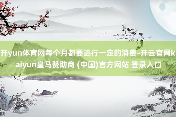 開yun體育網(wǎng)每個(gè)月都要進(jìn)行一定的消費(fèi)-開云官網(wǎng)kaiyun皇馬贊助商 (中國)官方網(wǎng)站 登錄入口