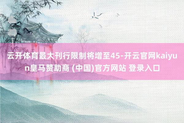 云開(kāi)體育最大刊行限制將增至45-開(kāi)云官網(wǎng)kaiyun皇馬贊助商 (中國(guó))官方網(wǎng)站 登錄入口