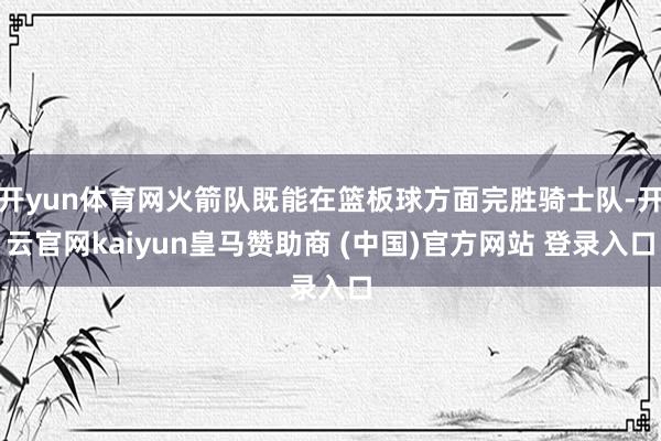 開yun體育網火箭隊既能在籃板球方面完勝騎士隊-開云官網kaiyun皇馬贊助商 (中國)官方網站 登錄入口