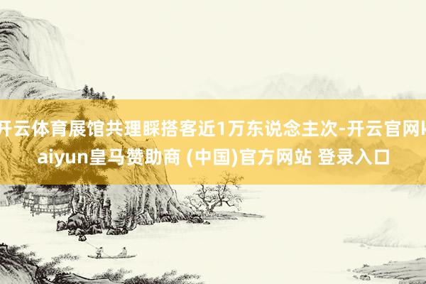 開(kāi)云體育展館共理睬搭客近1萬(wàn)東說(shuō)念主次-開(kāi)云官網(wǎng)kaiyun皇馬贊助商 (中國(guó))官方網(wǎng)站 登錄入口