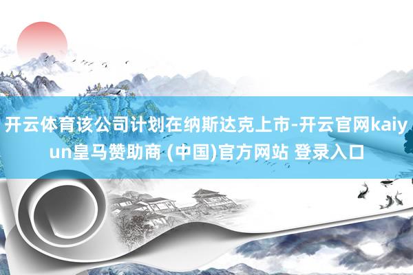 開云體育該公司計劃在納斯達克上市-開云官網(wǎng)kaiyun皇馬贊助商 (中國)官方網(wǎng)站 登錄入口