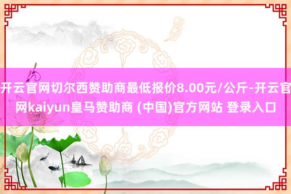 開云官網(wǎng)切爾西贊助商最低報(bào)價8.00元/公斤-開云官網(wǎng)kaiyun皇馬贊助商 (中國)官方網(wǎng)站 登錄入口