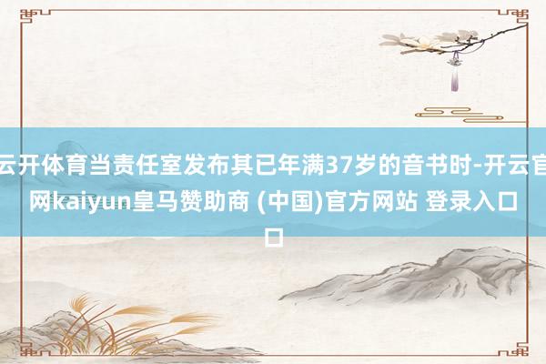 云開(kāi)體育當(dāng)責(zé)任室發(fā)布其已年滿(mǎn)37歲的音書(shū)時(shí)-開(kāi)云官網(wǎng)kaiyun皇馬贊助商 (中國(guó))官方網(wǎng)站 登錄入口
