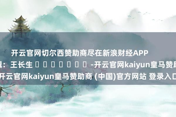 開云官網(wǎng)切爾西贊助商盡在新浪財經(jīng)APP            						職守剪輯：王長生 							-開云官網(wǎng)kaiyun皇馬贊助商 (中國)官方網(wǎng)站 登錄入口