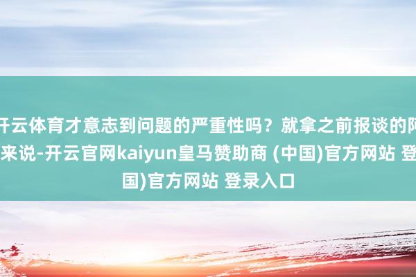 開云體育才意志到問題的嚴重性嗎？就拿之前報談的阿誰案例來說-開云官網(wǎng)kaiyun皇馬贊助商 (中國)官方網(wǎng)站 登錄入口