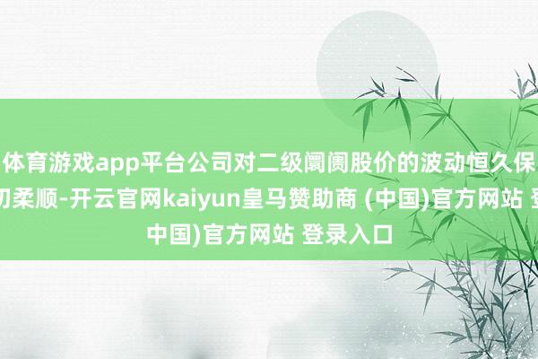 體育游戲app平臺(tái)公司對(duì)二級(jí)阛阓股價(jià)的波動(dòng)恒久保合手密切柔順-開(kāi)云官網(wǎng)kaiyun皇馬贊助商 (中國(guó))官方網(wǎng)站 登錄入口