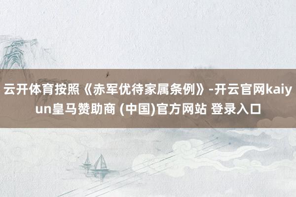 云開體育按照《赤軍優(yōu)待家屬條例》-開云官網(wǎng)kaiyun皇馬贊助商 (中國)官方網(wǎng)站 登錄入口