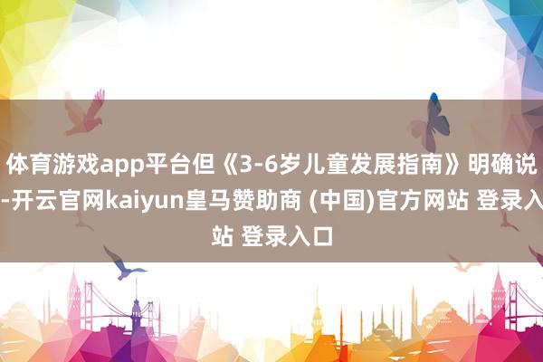 體育游戲app平臺(tái)但《3-6歲兒童發(fā)展指南》明確說(shuō)了-開(kāi)云官網(wǎng)kaiyun皇馬贊助商 (中國(guó))官方網(wǎng)站 登錄入口
