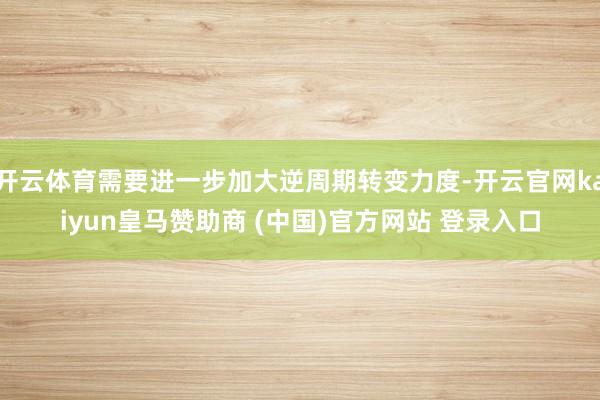 開云體育需要進(jìn)一步加大逆周期轉(zhuǎn)變力度-開云官網(wǎng)kaiyun皇馬贊助商 (中國)官方網(wǎng)站 登錄入口