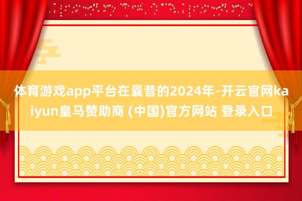 體育游戲app平臺(tái)　　在曩昔的2024年-開(kāi)云官網(wǎng)kaiyun皇馬贊助商 (中國(guó))官方網(wǎng)站 登錄入口