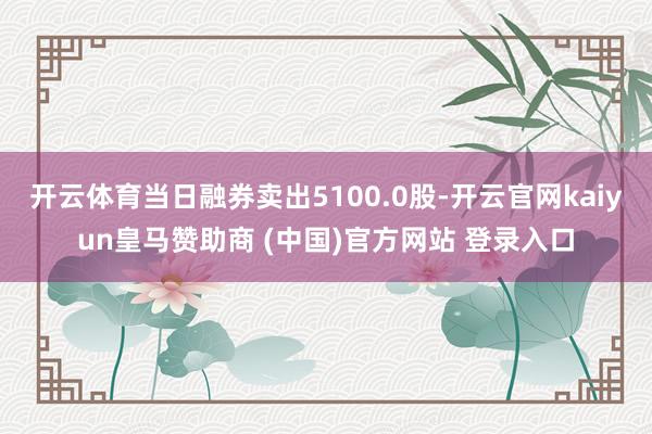 開(kāi)云體育當(dāng)日融券賣(mài)出5100.0股-開(kāi)云官網(wǎng)kaiyun皇馬贊助商 (中國(guó))官方網(wǎng)站 登錄入口