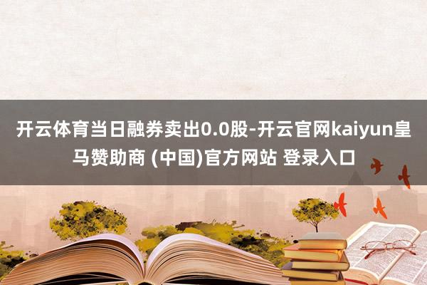 開(kāi)云體育當(dāng)日融券賣(mài)出0.0股-開(kāi)云官網(wǎng)kaiyun皇馬贊助商 (中國(guó))官方網(wǎng)站 登錄入口