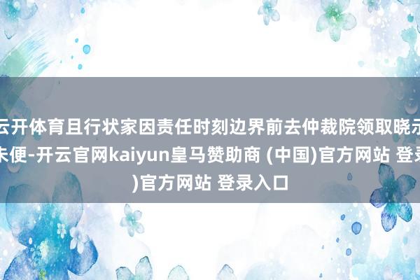 云開體育且行狀家因責(zé)任時刻邊界前去仲裁院領(lǐng)取曉示多有未便-開云官網(wǎng)kaiyun皇馬贊助商 (中國)官方網(wǎng)站 登錄入口