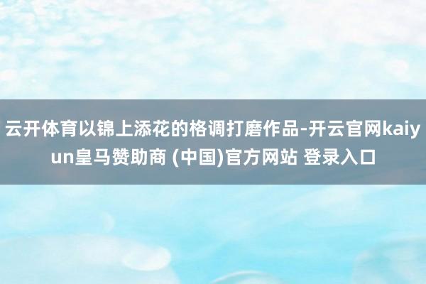 云開體育以錦上添花的格調(diào)打磨作品-開云官網(wǎng)kaiyun皇馬贊助商 (中國(guó))官方網(wǎng)站 登錄入口