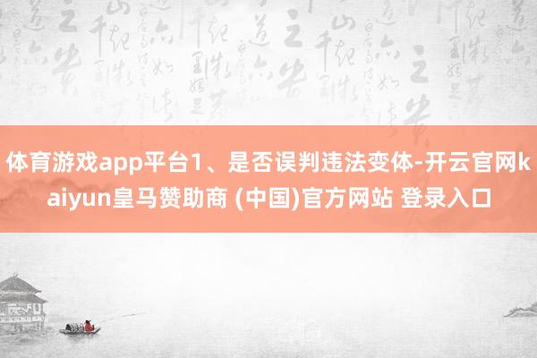 體育游戲app平臺1、是否誤判違法變體-開云官網(wǎng)kaiyun皇馬贊助商 (中國)官方網(wǎng)站 登錄入口