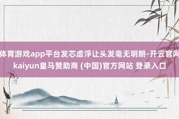體育游戲app平臺發(fā)芯虛浮讓頭發(fā)毫無明朗-開云官網(wǎng)kaiyun皇馬贊助商 (中國)官方網(wǎng)站 登錄入口